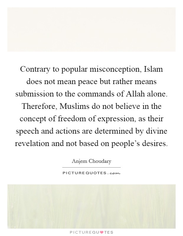 Contrary to popular misconception, Islam does not mean peace but rather means submission to the commands of Allah alone. Therefore, Muslims do not believe in the concept of freedom of expression, as their speech and actions are determined by divine revelation and not based on people's desires. Picture Quote #1