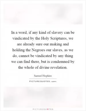 In a word, if any kind of slavery can be vindicated by the Holy Scriptures, we are already sure our making and holding the Negroes our slaves, as we do, cannot be vindicated by any thing we can find there, but is condemned by the whole of divine revelation Picture Quote #1