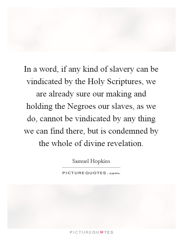 In a word, if any kind of slavery can be vindicated by the Holy Scriptures, we are already sure our making and holding the Negroes our slaves, as we do, cannot be vindicated by any thing we can find there, but is condemned by the whole of divine revelation. Picture Quote #1