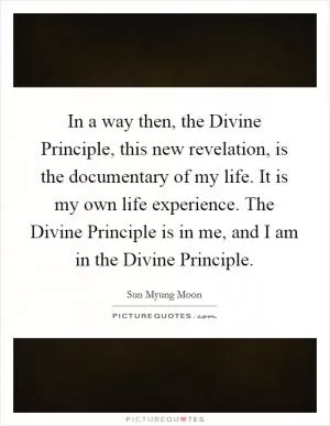 In a way then, the Divine Principle, this new revelation, is the documentary of my life. It is my own life experience. The Divine Principle is in me, and I am in the Divine Principle Picture Quote #1
