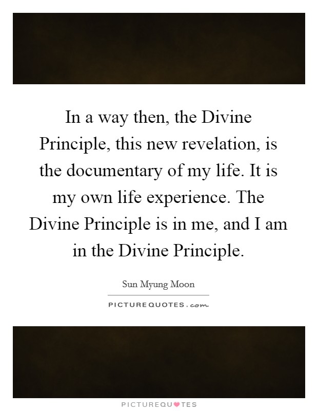 In a way then, the Divine Principle, this new revelation, is the documentary of my life. It is my own life experience. The Divine Principle is in me, and I am in the Divine Principle. Picture Quote #1