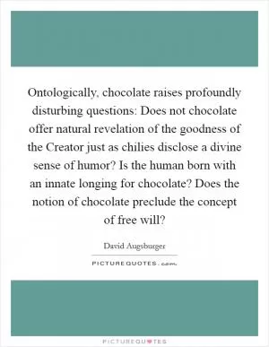 Ontologically, chocolate raises profoundly disturbing questions: Does not chocolate offer natural revelation of the goodness of the Creator just as chilies disclose a divine sense of humor? Is the human born with an innate longing for chocolate? Does the notion of chocolate preclude the concept of free will? Picture Quote #1