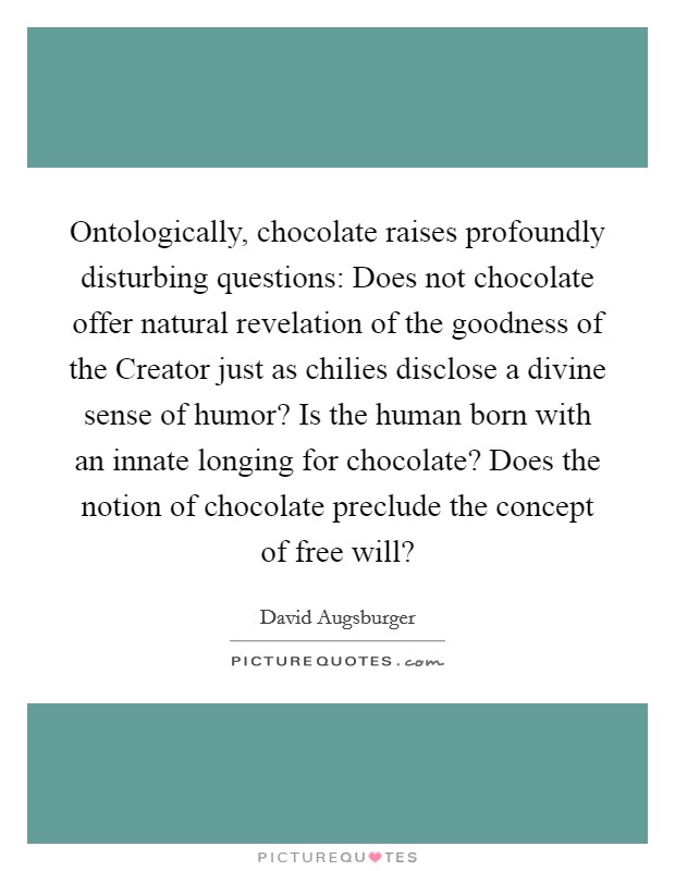 Ontologically, chocolate raises profoundly disturbing questions: Does not chocolate offer natural revelation of the goodness of the Creator just as chilies disclose a divine sense of humor? Is the human born with an innate longing for chocolate? Does the notion of chocolate preclude the concept of free will? Picture Quote #1