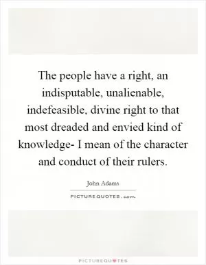 The people have a right, an indisputable, unalienable, indefeasible, divine right to that most dreaded and envied kind of knowledge- I mean of the character and conduct of their rulers Picture Quote #1