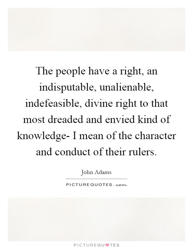The people have a right, an indisputable, unalienable, indefeasible, divine right to that most dreaded and envied kind of knowledge- I mean of the character and conduct of their rulers. Picture Quote #1