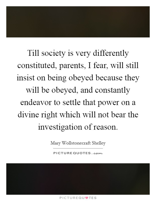 Till society is very differently constituted, parents, I fear, will still insist on being obeyed because they will be obeyed, and constantly endeavor to settle that power on a divine right which will not bear the investigation of reason. Picture Quote #1
