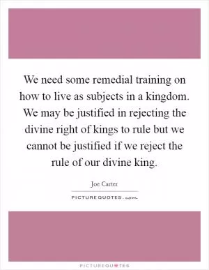We need some remedial training on how to live as subjects in a kingdom. We may be justified in rejecting the divine right of kings to rule but we cannot be justified if we reject the rule of our divine king Picture Quote #1