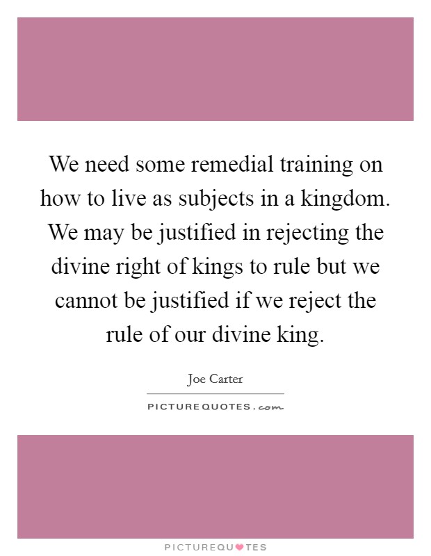 We need some remedial training on how to live as subjects in a kingdom. We may be justified in rejecting the divine right of kings to rule but we cannot be justified if we reject the rule of our divine king. Picture Quote #1