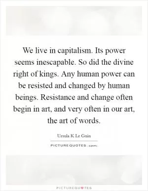 We live in capitalism. Its power seems inescapable. So did the divine right of kings. Any human power can be resisted and changed by human beings. Resistance and change often begin in art, and very often in our art, the art of words Picture Quote #1