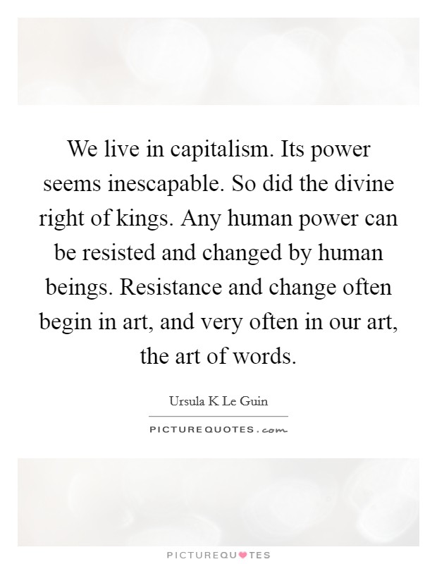 We live in capitalism. Its power seems inescapable. So did the divine right of kings. Any human power can be resisted and changed by human beings. Resistance and change often begin in art, and very often in our art, the art of words. Picture Quote #1
