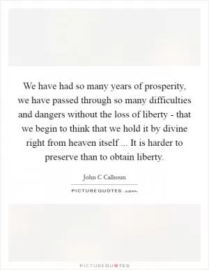We have had so many years of prosperity, we have passed through so many difficulties and dangers without the loss of liberty - that we begin to think that we hold it by divine right from heaven itself ... It is harder to preserve than to obtain liberty Picture Quote #1