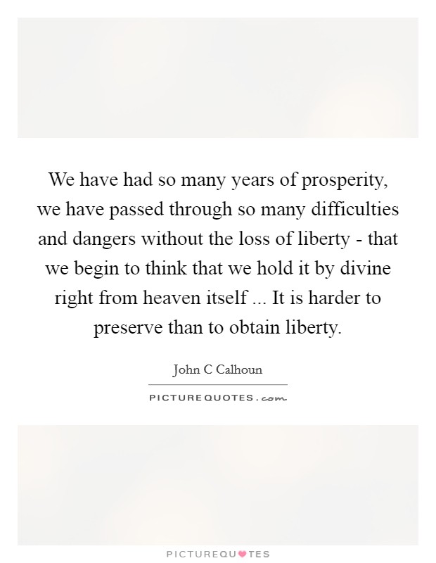 We have had so many years of prosperity, we have passed through so many difficulties and dangers without the loss of liberty - that we begin to think that we hold it by divine right from heaven itself ... It is harder to preserve than to obtain liberty. Picture Quote #1