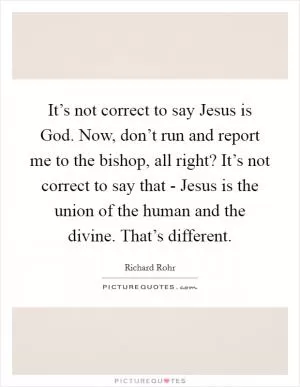 It’s not correct to say Jesus is God. Now, don’t run and report me to the bishop, all right? It’s not correct to say that - Jesus is the union of the human and the divine. That’s different Picture Quote #1