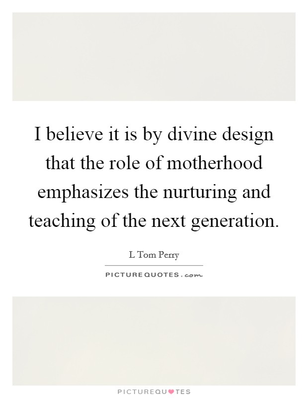 I believe it is by divine design that the role of motherhood emphasizes the nurturing and teaching of the next generation. Picture Quote #1