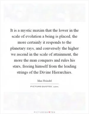 It is a mystic maxim that the lower in the scale of evolution a being is placed, the more certainly it responds to the planetary rays, and conversely the higher we ascend in the scale of attainment, the more the man conquers and rules his stars, freeing himself from the leading strings of the Divine Hierarchies Picture Quote #1
