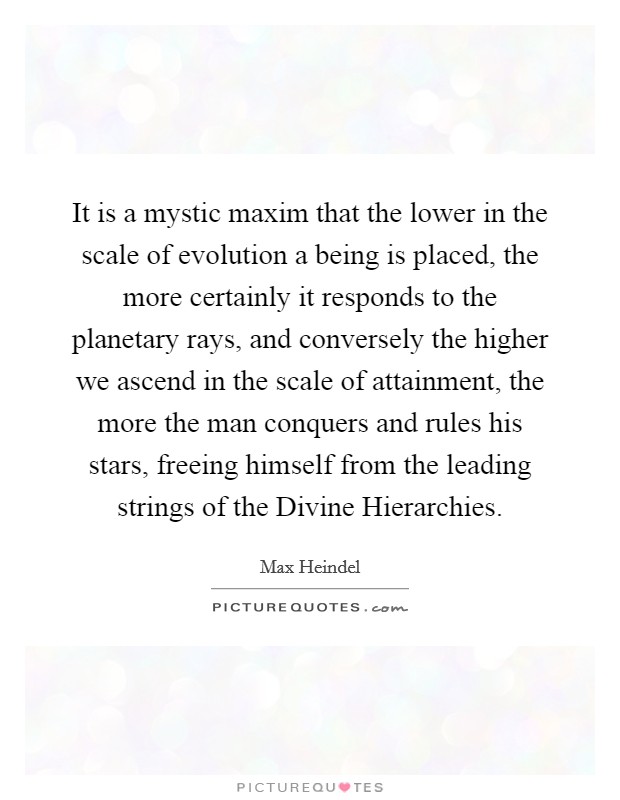 It is a mystic maxim that the lower in the scale of evolution a being is placed, the more certainly it responds to the planetary rays, and conversely the higher we ascend in the scale of attainment, the more the man conquers and rules his stars, freeing himself from the leading strings of the Divine Hierarchies. Picture Quote #1