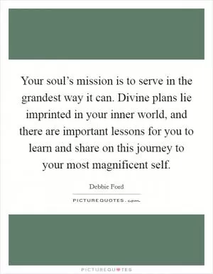 Your soul’s mission is to serve in the grandest way it can. Divine plans lie imprinted in your inner world, and there are important lessons for you to learn and share on this journey to your most magnificent self Picture Quote #1