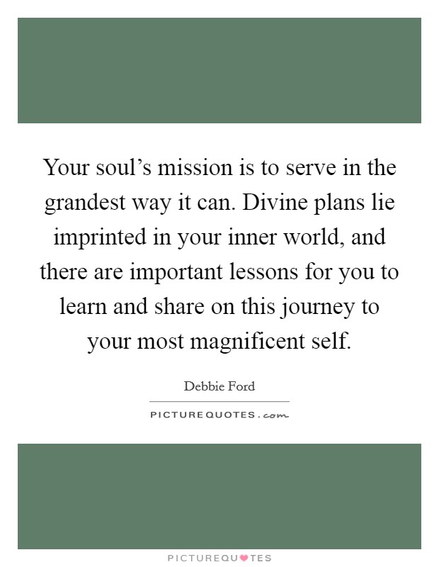 Your soul's mission is to serve in the grandest way it can. Divine plans lie imprinted in your inner world, and there are important lessons for you to learn and share on this journey to your most magnificent self. Picture Quote #1