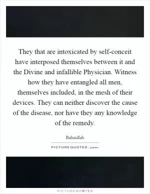 They that are intoxicated by self-conceit have interposed themselves between it and the Divine and infallible Physician. Witness how they have entangled all men, themselves included, in the mesh of their devices. They can neither discover the cause of the disease, nor have they any knowledge of the remedy Picture Quote #1