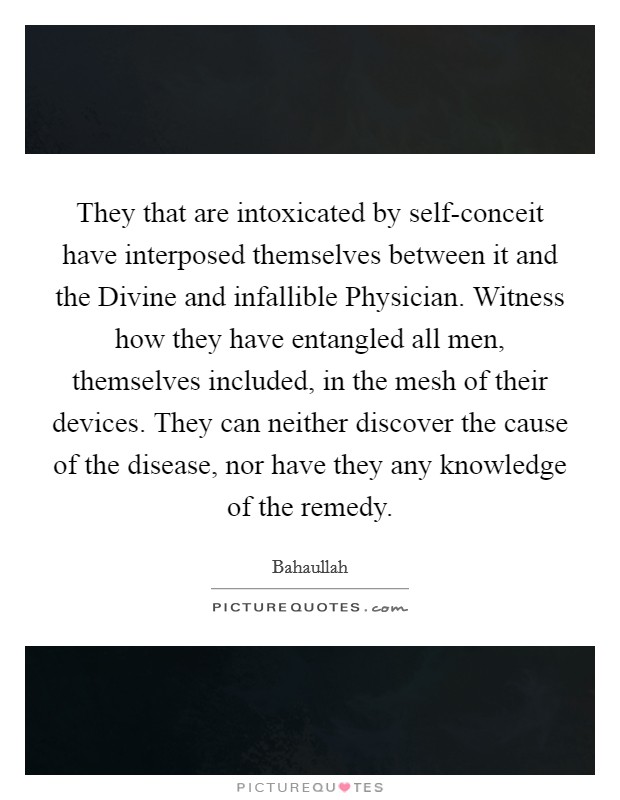 They that are intoxicated by self-conceit have interposed themselves between it and the Divine and infallible Physician. Witness how they have entangled all men, themselves included, in the mesh of their devices. They can neither discover the cause of the disease, nor have they any knowledge of the remedy. Picture Quote #1