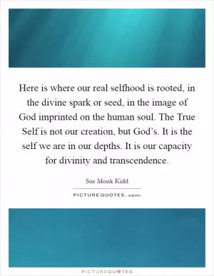 Here is where our real selfhood is rooted, in the divine spark or seed, in the image of God imprinted on the human soul. The True Self is not our creation, but God’s. It is the self we are in our depths. It is our capacity for divinity and transcendence Picture Quote #1