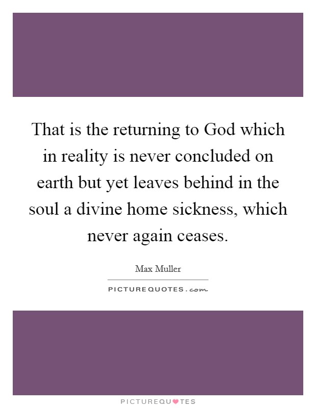 That is the returning to God which in reality is never concluded on earth but yet leaves behind in the soul a divine home sickness, which never again ceases. Picture Quote #1
