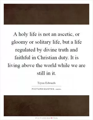 A holy life is not an ascetic, or gloomy or solitary life, but a life regulated by divine truth and faithful in Christian duty. It is living above the world while we are still in it Picture Quote #1