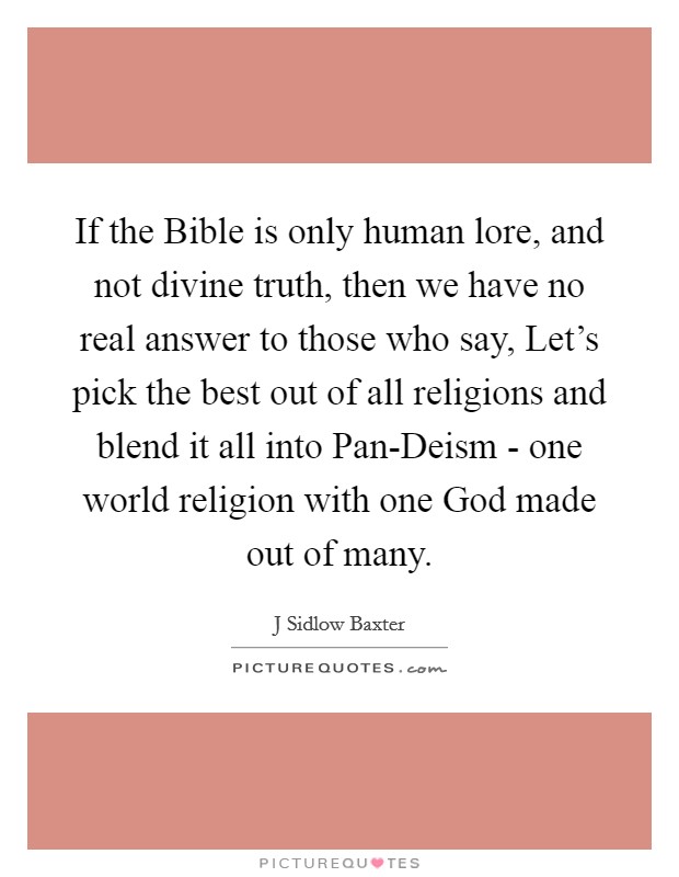 If the Bible is only human lore, and not divine truth, then we have no real answer to those who say, Let's pick the best out of all religions and blend it all into Pan-Deism - one world religion with one God made out of many. Picture Quote #1