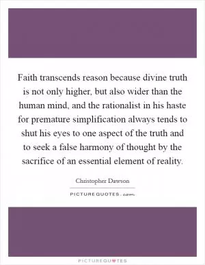 Faith transcends reason because divine truth is not only higher, but also wider than the human mind, and the rationalist in his haste for premature simplification always tends to shut his eyes to one aspect of the truth and to seek a false harmony of thought by the sacrifice of an essential element of reality Picture Quote #1