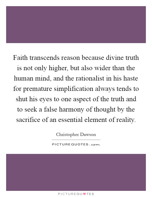 Faith transcends reason because divine truth is not only higher, but also wider than the human mind, and the rationalist in his haste for premature simplification always tends to shut his eyes to one aspect of the truth and to seek a false harmony of thought by the sacrifice of an essential element of reality. Picture Quote #1
