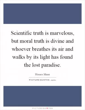 Scientific truth is marvelous, but moral truth is divine and whoever breathes its air and walks by its light has found the lost paradise Picture Quote #1