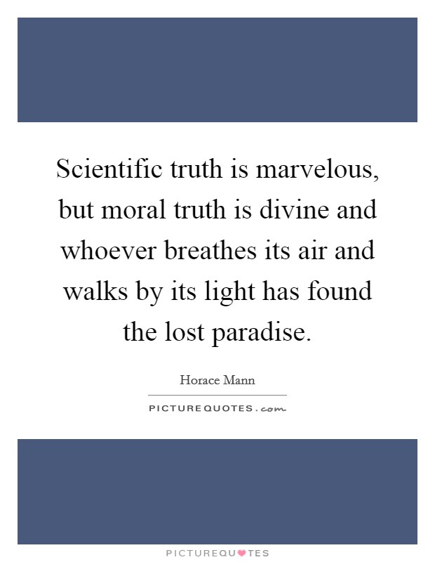 Scientific truth is marvelous, but moral truth is divine and whoever breathes its air and walks by its light has found the lost paradise. Picture Quote #1