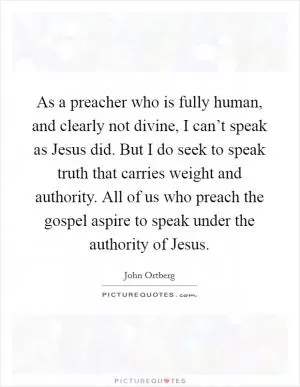 As a preacher who is fully human, and clearly not divine, I can’t speak as Jesus did. But I do seek to speak truth that carries weight and authority. All of us who preach the gospel aspire to speak under the authority of Jesus Picture Quote #1