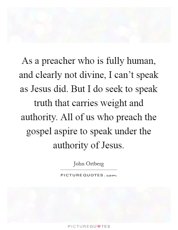 As a preacher who is fully human, and clearly not divine, I can't speak as Jesus did. But I do seek to speak truth that carries weight and authority. All of us who preach the gospel aspire to speak under the authority of Jesus. Picture Quote #1