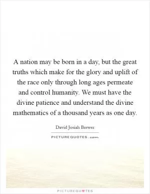 A nation may be born in a day, but the great truths which make for the glory and uplift of the race only through long ages permeate and control humanity. We must have the divine patience and understand the divine mathematics of a thousand years as one day Picture Quote #1