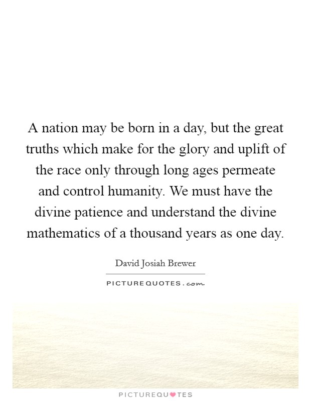 A nation may be born in a day, but the great truths which make for the glory and uplift of the race only through long ages permeate and control humanity. We must have the divine patience and understand the divine mathematics of a thousand years as one day. Picture Quote #1