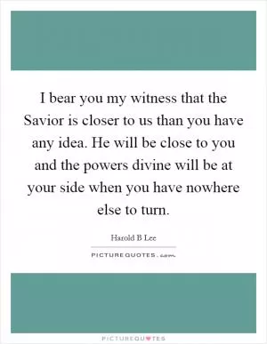 I bear you my witness that the Savior is closer to us than you have any idea. He will be close to you and the powers divine will be at your side when you have nowhere else to turn Picture Quote #1