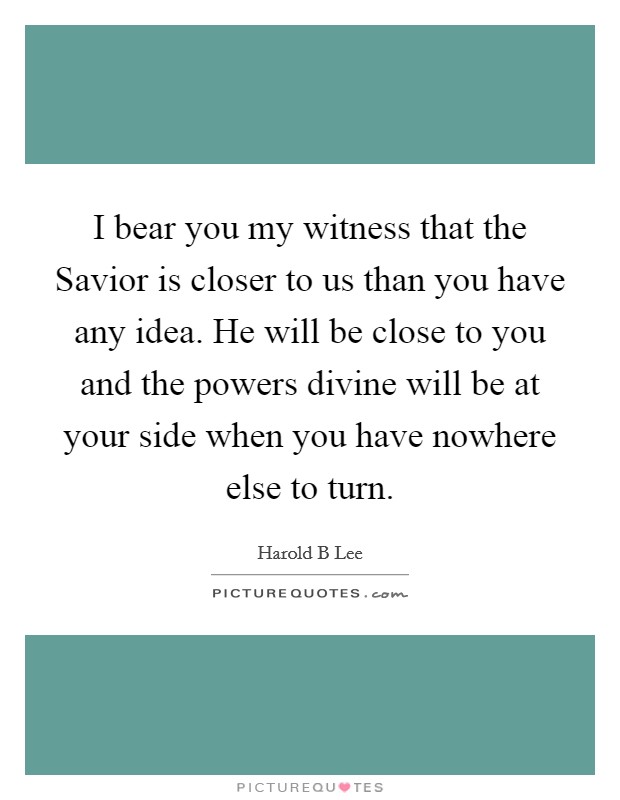 I bear you my witness that the Savior is closer to us than you have any idea. He will be close to you and the powers divine will be at your side when you have nowhere else to turn. Picture Quote #1