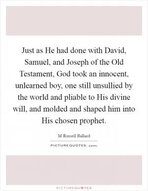 Just as He had done with David, Samuel, and Joseph of the Old Testament, God took an innocent, unlearned boy, one still unsullied by the world and pliable to His divine will, and molded and shaped him into His chosen prophet Picture Quote #1