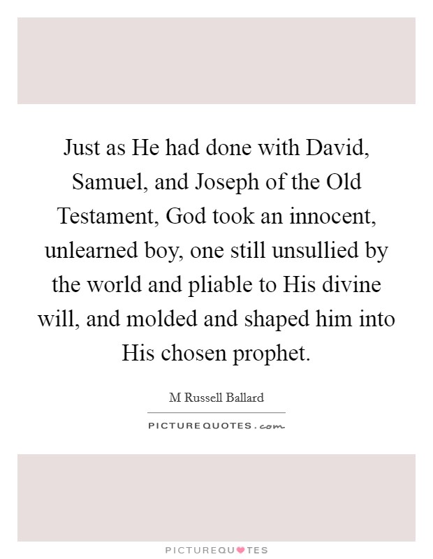 Just as He had done with David, Samuel, and Joseph of the Old Testament, God took an innocent, unlearned boy, one still unsullied by the world and pliable to His divine will, and molded and shaped him into His chosen prophet. Picture Quote #1