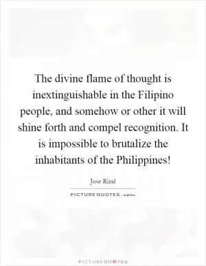 The divine flame of thought is inextinguishable in the Filipino people, and somehow or other it will shine forth and compel recognition. It is impossible to brutalize the inhabitants of the Philippines! Picture Quote #1