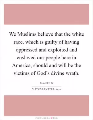 We Muslims believe that the white race, which is guilty of having oppressed and exploited and enslaved our people here in America, should and will be the victims of God’s divine wrath Picture Quote #1