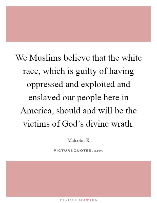 We Muslims believe that the white race, which is guilty of having oppressed and exploited and enslaved our people here in America, should and will be the victims of God's divine wrath. Picture Quote #1