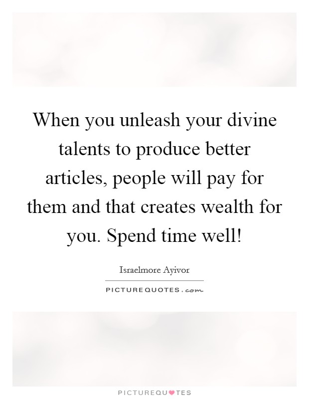 When you unleash your divine talents to produce better articles, people will pay for them and that creates wealth for you. Spend time well! Picture Quote #1