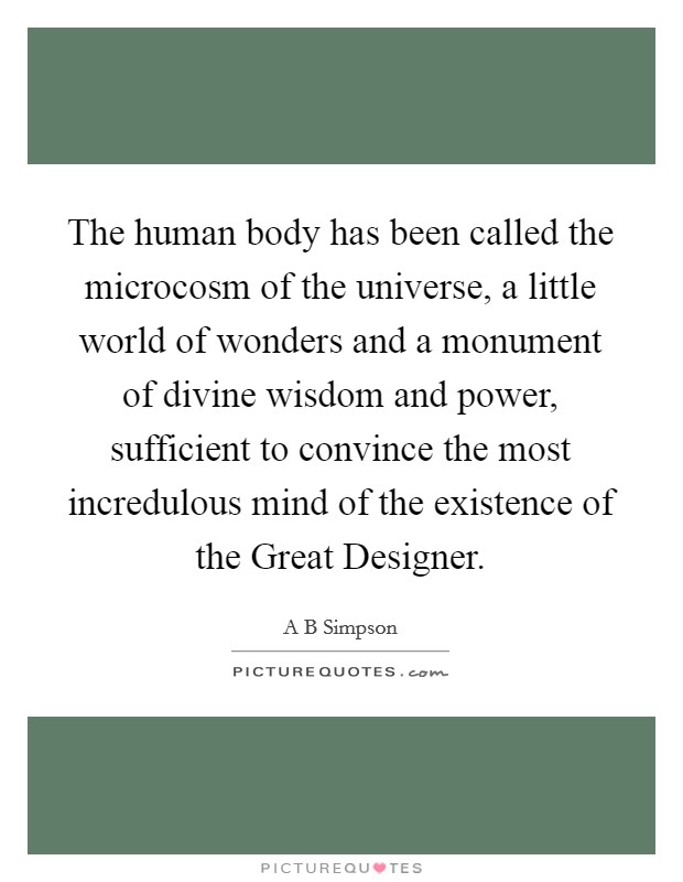 The human body has been called the microcosm of the universe, a little world of wonders and a monument of divine wisdom and power, sufficient to convince the most incredulous mind of the existence of the Great Designer. Picture Quote #1