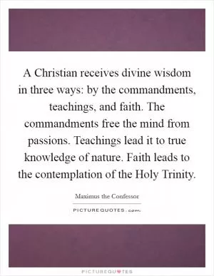 A Christian receives divine wisdom in three ways: by the commandments, teachings, and faith. The commandments free the mind from passions. Teachings lead it to true knowledge of nature. Faith leads to the contemplation of the Holy Trinity Picture Quote #1