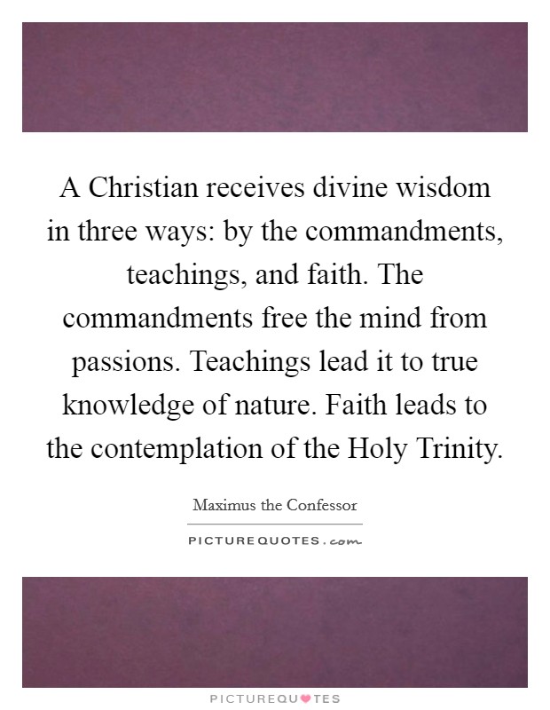 A Christian receives divine wisdom in three ways: by the commandments, teachings, and faith. The commandments free the mind from passions. Teachings lead it to true knowledge of nature. Faith leads to the contemplation of the Holy Trinity. Picture Quote #1