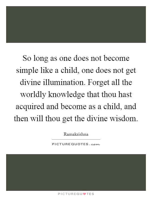So long as one does not become simple like a child, one does not get divine illumination. Forget all the worldly knowledge that thou hast acquired and become as a child, and then will thou get the divine wisdom. Picture Quote #1