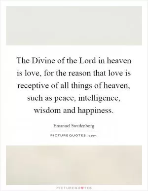 The Divine of the Lord in heaven is love, for the reason that love is receptive of all things of heaven, such as peace, intelligence, wisdom and happiness Picture Quote #1