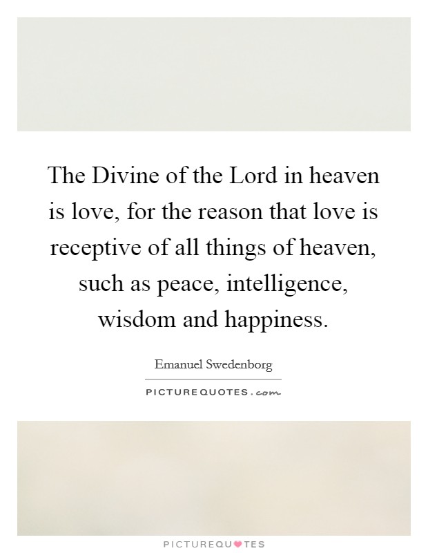 The Divine of the Lord in heaven is love, for the reason that love is receptive of all things of heaven, such as peace, intelligence, wisdom and happiness. Picture Quote #1
